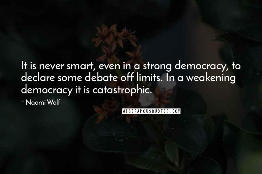 Naomi Wolf Quotes: It is never smart, even in a strong democracy, to declare some debate off limits. In a weakening democracy it is catastrophic.