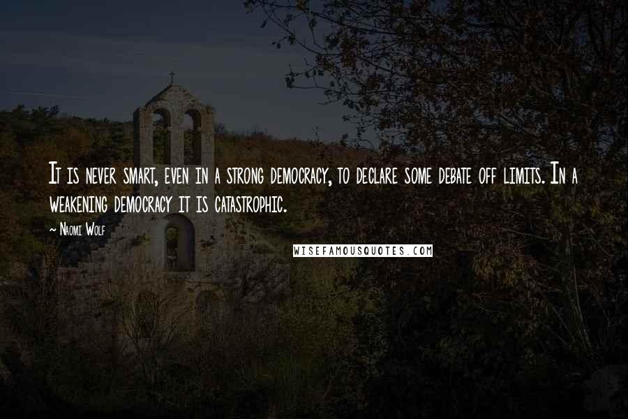 Naomi Wolf Quotes: It is never smart, even in a strong democracy, to declare some debate off limits. In a weakening democracy it is catastrophic.