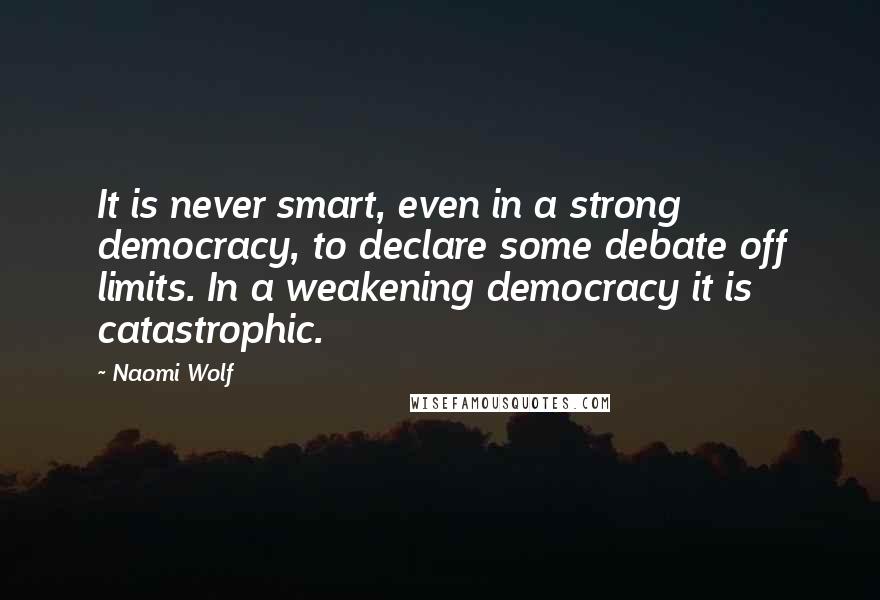 Naomi Wolf Quotes: It is never smart, even in a strong democracy, to declare some debate off limits. In a weakening democracy it is catastrophic.