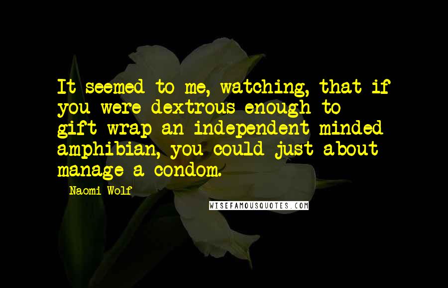 Naomi Wolf Quotes: It seemed to me, watching, that if you were dextrous enough to gift-wrap an independent-minded amphibian, you could just about manage a condom.