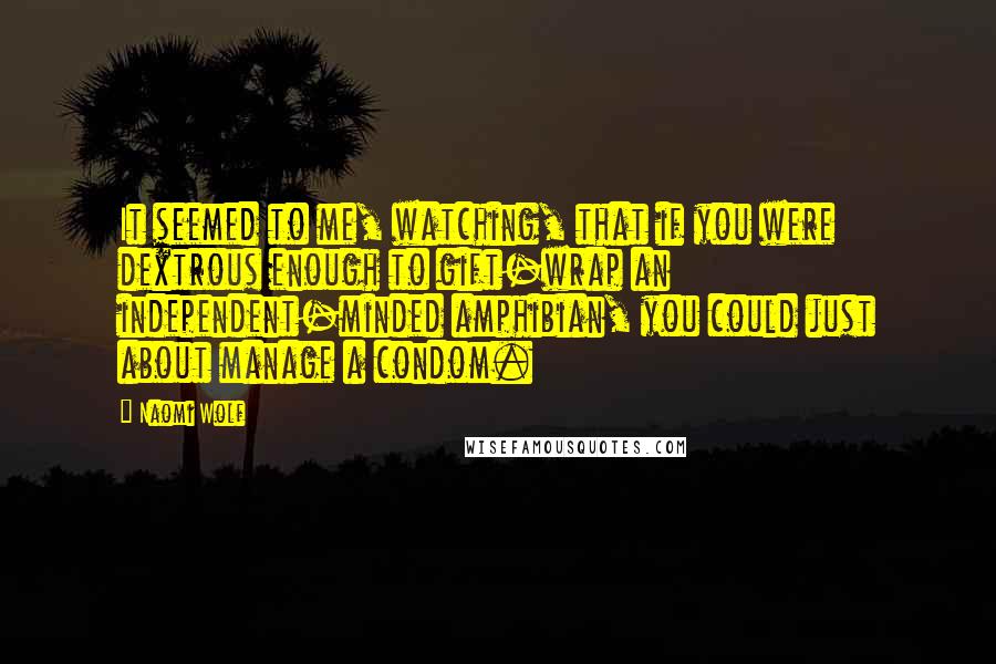 Naomi Wolf Quotes: It seemed to me, watching, that if you were dextrous enough to gift-wrap an independent-minded amphibian, you could just about manage a condom.