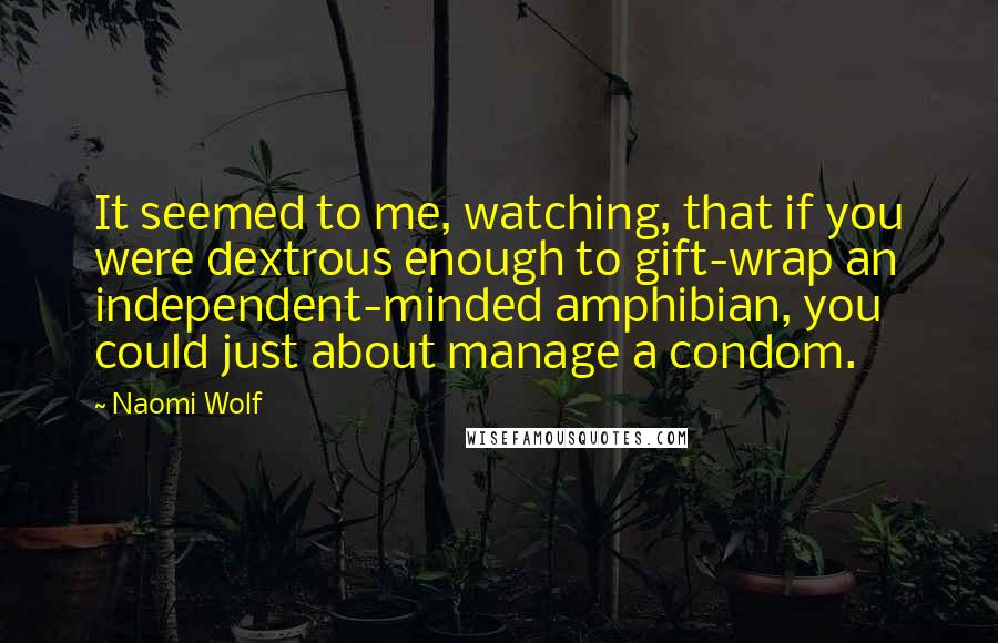 Naomi Wolf Quotes: It seemed to me, watching, that if you were dextrous enough to gift-wrap an independent-minded amphibian, you could just about manage a condom.