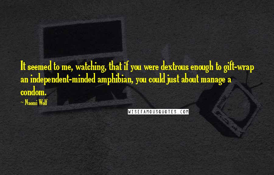 Naomi Wolf Quotes: It seemed to me, watching, that if you were dextrous enough to gift-wrap an independent-minded amphibian, you could just about manage a condom.