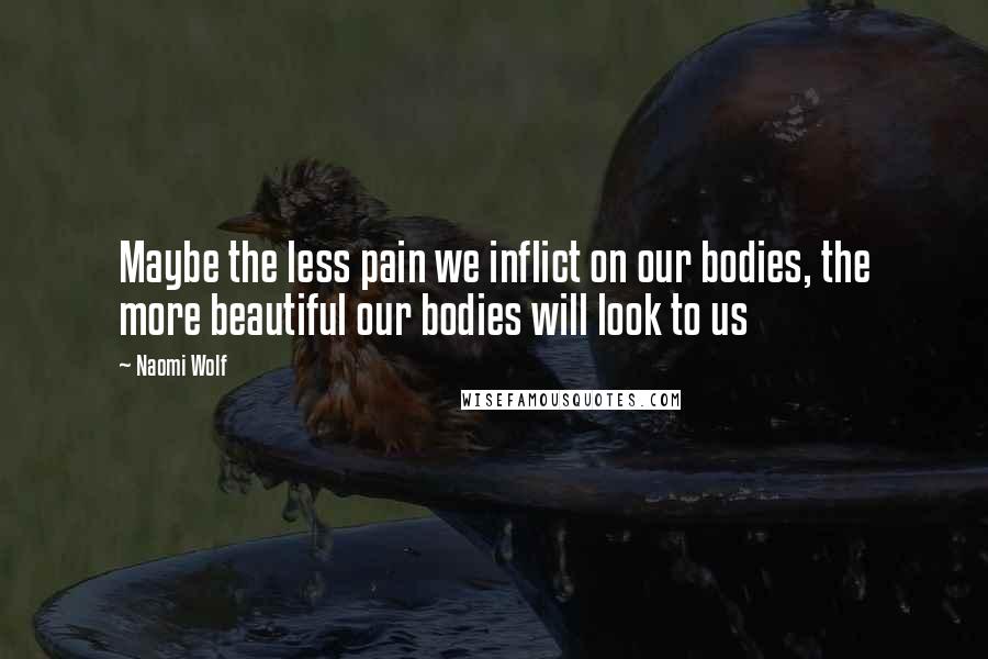 Naomi Wolf Quotes: Maybe the less pain we inflict on our bodies, the more beautiful our bodies will look to us