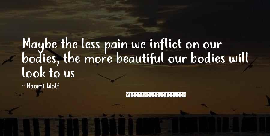 Naomi Wolf Quotes: Maybe the less pain we inflict on our bodies, the more beautiful our bodies will look to us