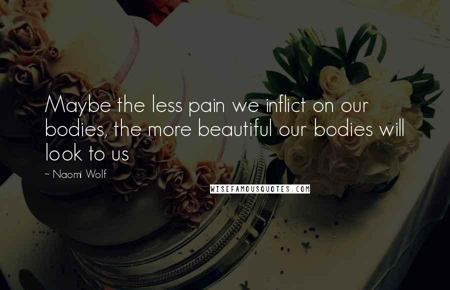 Naomi Wolf Quotes: Maybe the less pain we inflict on our bodies, the more beautiful our bodies will look to us