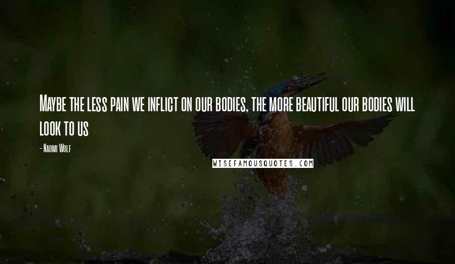 Naomi Wolf Quotes: Maybe the less pain we inflict on our bodies, the more beautiful our bodies will look to us