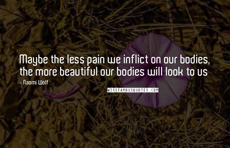 Naomi Wolf Quotes: Maybe the less pain we inflict on our bodies, the more beautiful our bodies will look to us