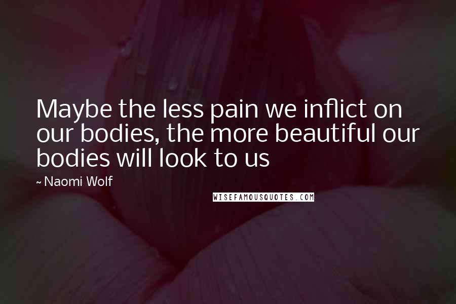 Naomi Wolf Quotes: Maybe the less pain we inflict on our bodies, the more beautiful our bodies will look to us