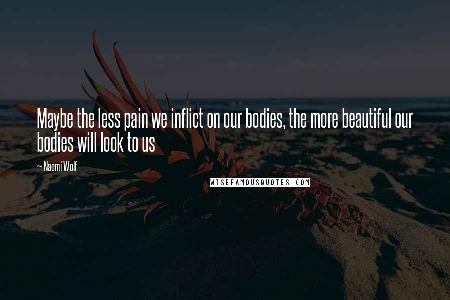 Naomi Wolf Quotes: Maybe the less pain we inflict on our bodies, the more beautiful our bodies will look to us