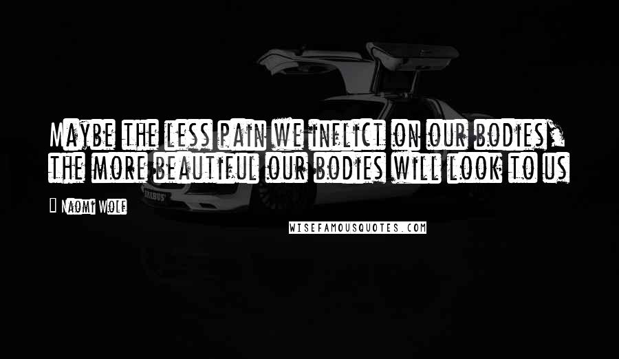 Naomi Wolf Quotes: Maybe the less pain we inflict on our bodies, the more beautiful our bodies will look to us