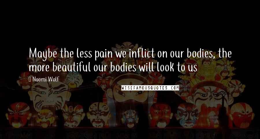 Naomi Wolf Quotes: Maybe the less pain we inflict on our bodies, the more beautiful our bodies will look to us