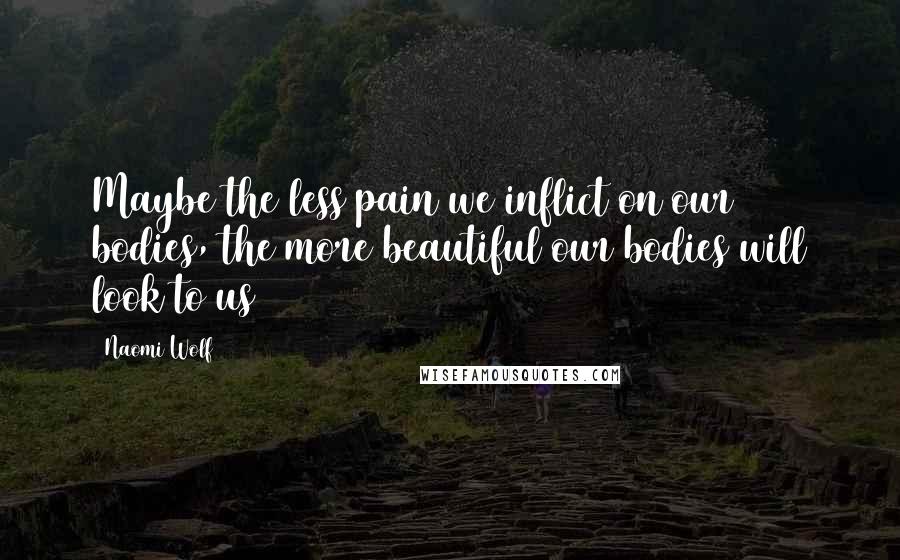 Naomi Wolf Quotes: Maybe the less pain we inflict on our bodies, the more beautiful our bodies will look to us