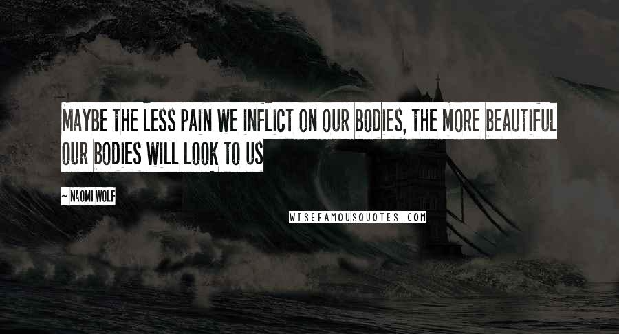 Naomi Wolf Quotes: Maybe the less pain we inflict on our bodies, the more beautiful our bodies will look to us