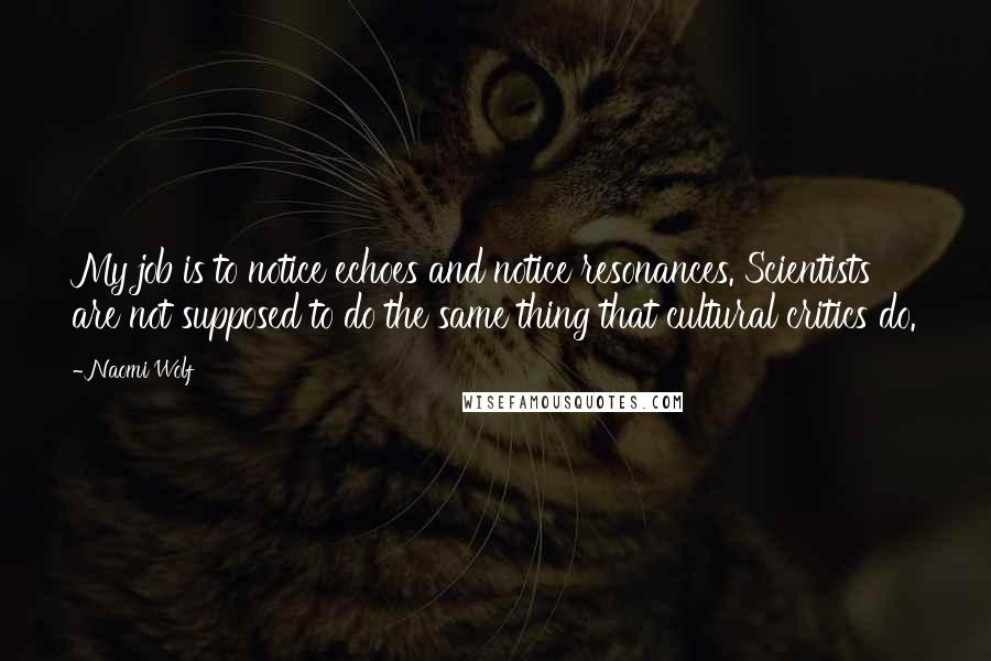 Naomi Wolf Quotes: My job is to notice echoes and notice resonances. Scientists are not supposed to do the same thing that cultural critics do.