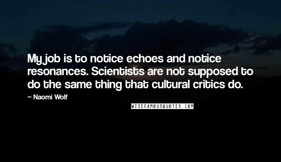 Naomi Wolf Quotes: My job is to notice echoes and notice resonances. Scientists are not supposed to do the same thing that cultural critics do.