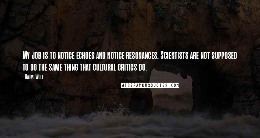 Naomi Wolf Quotes: My job is to notice echoes and notice resonances. Scientists are not supposed to do the same thing that cultural critics do.