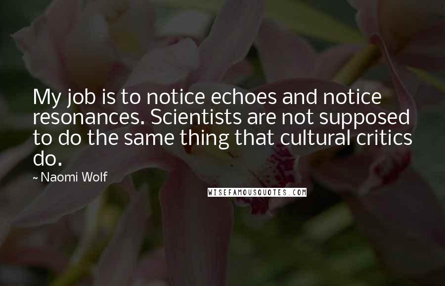 Naomi Wolf Quotes: My job is to notice echoes and notice resonances. Scientists are not supposed to do the same thing that cultural critics do.