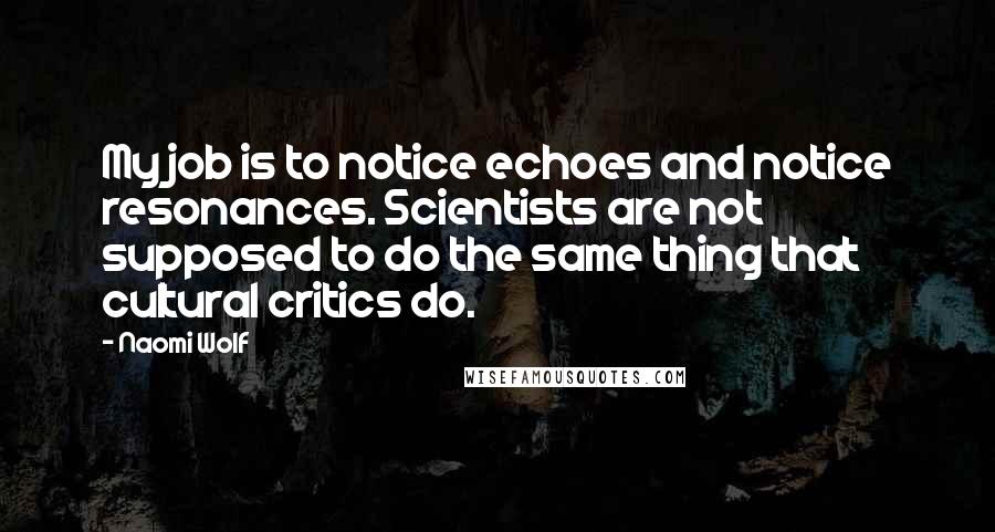 Naomi Wolf Quotes: My job is to notice echoes and notice resonances. Scientists are not supposed to do the same thing that cultural critics do.