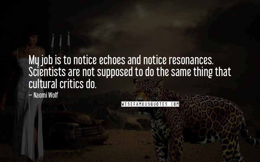 Naomi Wolf Quotes: My job is to notice echoes and notice resonances. Scientists are not supposed to do the same thing that cultural critics do.