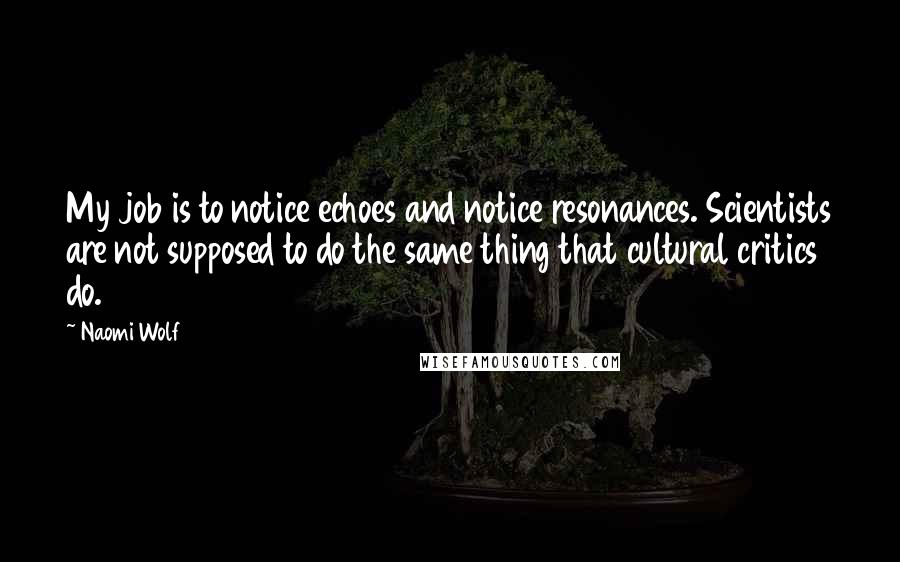 Naomi Wolf Quotes: My job is to notice echoes and notice resonances. Scientists are not supposed to do the same thing that cultural critics do.