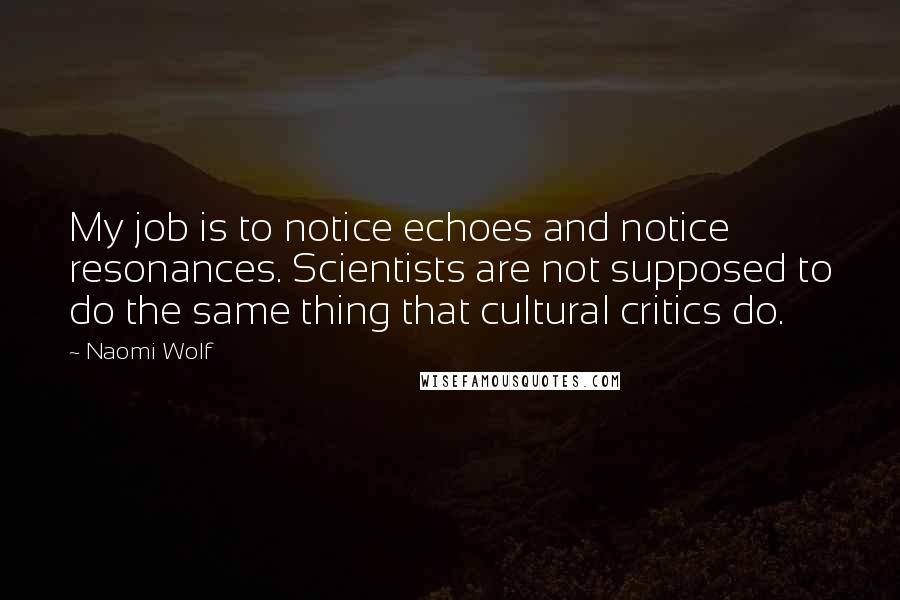 Naomi Wolf Quotes: My job is to notice echoes and notice resonances. Scientists are not supposed to do the same thing that cultural critics do.