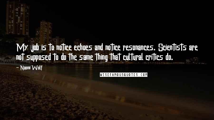 Naomi Wolf Quotes: My job is to notice echoes and notice resonances. Scientists are not supposed to do the same thing that cultural critics do.