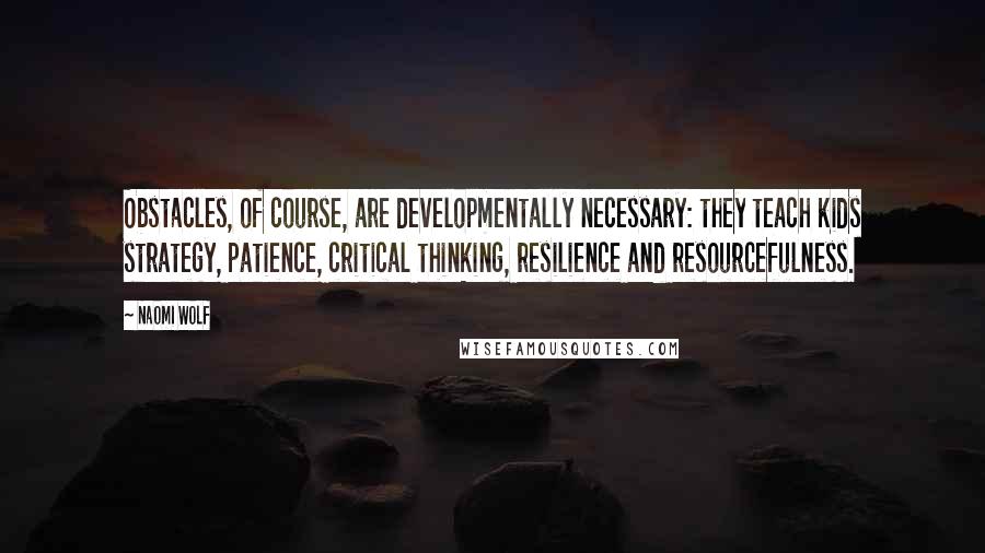 Naomi Wolf Quotes: Obstacles, of course, are developmentally necessary: they teach kids strategy, patience, critical thinking, resilience and resourcefulness.