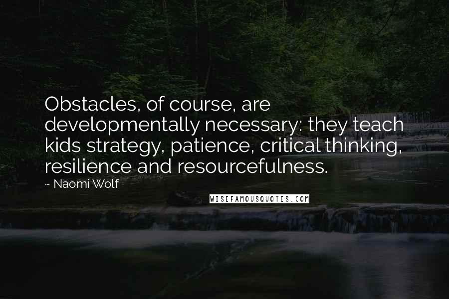 Naomi Wolf Quotes: Obstacles, of course, are developmentally necessary: they teach kids strategy, patience, critical thinking, resilience and resourcefulness.