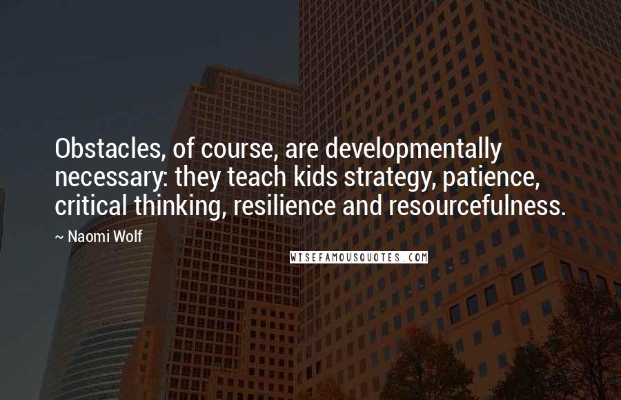 Naomi Wolf Quotes: Obstacles, of course, are developmentally necessary: they teach kids strategy, patience, critical thinking, resilience and resourcefulness.