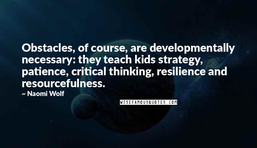 Naomi Wolf Quotes: Obstacles, of course, are developmentally necessary: they teach kids strategy, patience, critical thinking, resilience and resourcefulness.