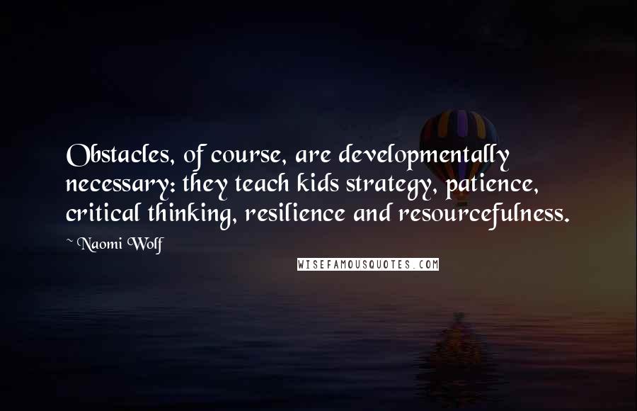 Naomi Wolf Quotes: Obstacles, of course, are developmentally necessary: they teach kids strategy, patience, critical thinking, resilience and resourcefulness.