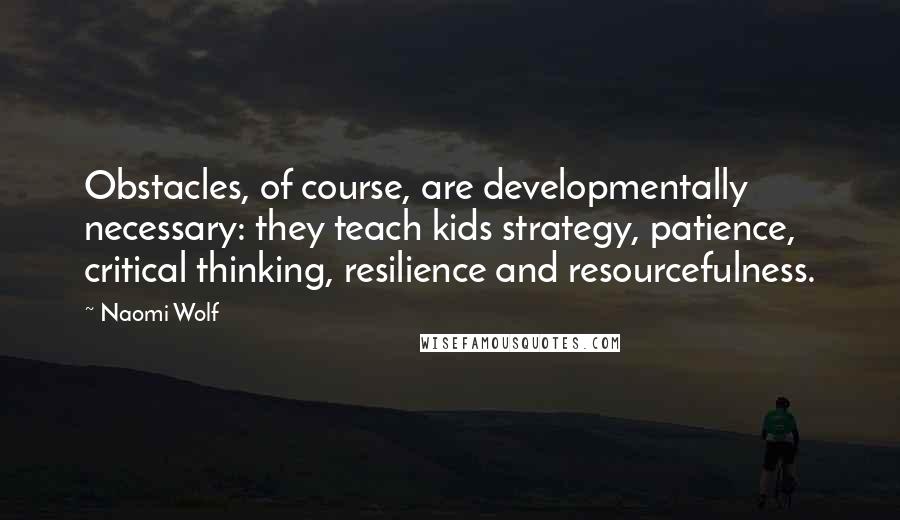 Naomi Wolf Quotes: Obstacles, of course, are developmentally necessary: they teach kids strategy, patience, critical thinking, resilience and resourcefulness.