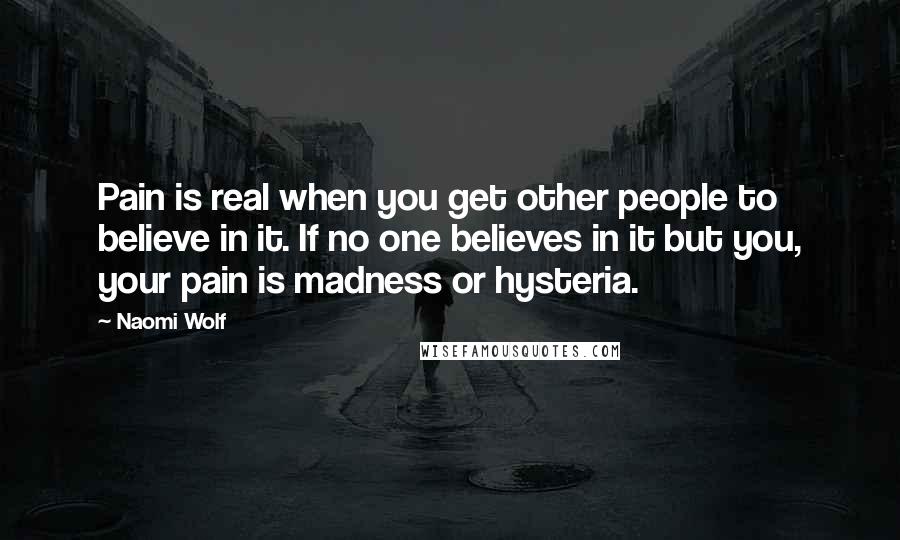 Naomi Wolf Quotes: Pain is real when you get other people to believe in it. If no one believes in it but you, your pain is madness or hysteria.