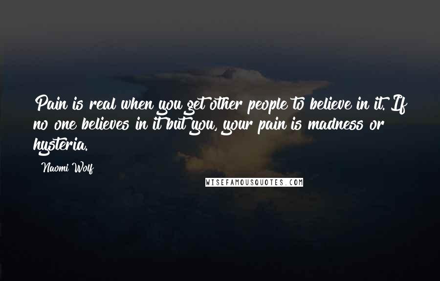 Naomi Wolf Quotes: Pain is real when you get other people to believe in it. If no one believes in it but you, your pain is madness or hysteria.