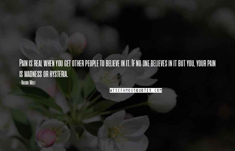 Naomi Wolf Quotes: Pain is real when you get other people to believe in it. If no one believes in it but you, your pain is madness or hysteria.