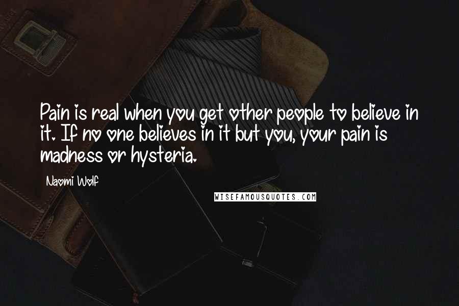 Naomi Wolf Quotes: Pain is real when you get other people to believe in it. If no one believes in it but you, your pain is madness or hysteria.