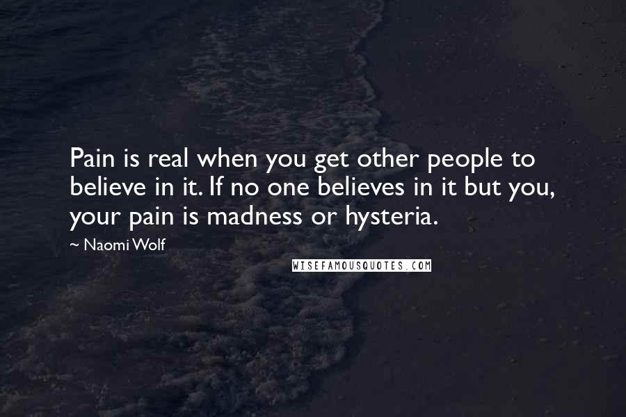 Naomi Wolf Quotes: Pain is real when you get other people to believe in it. If no one believes in it but you, your pain is madness or hysteria.