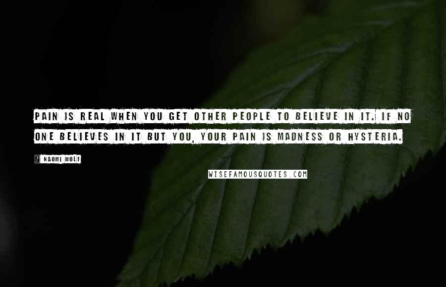 Naomi Wolf Quotes: Pain is real when you get other people to believe in it. If no one believes in it but you, your pain is madness or hysteria.