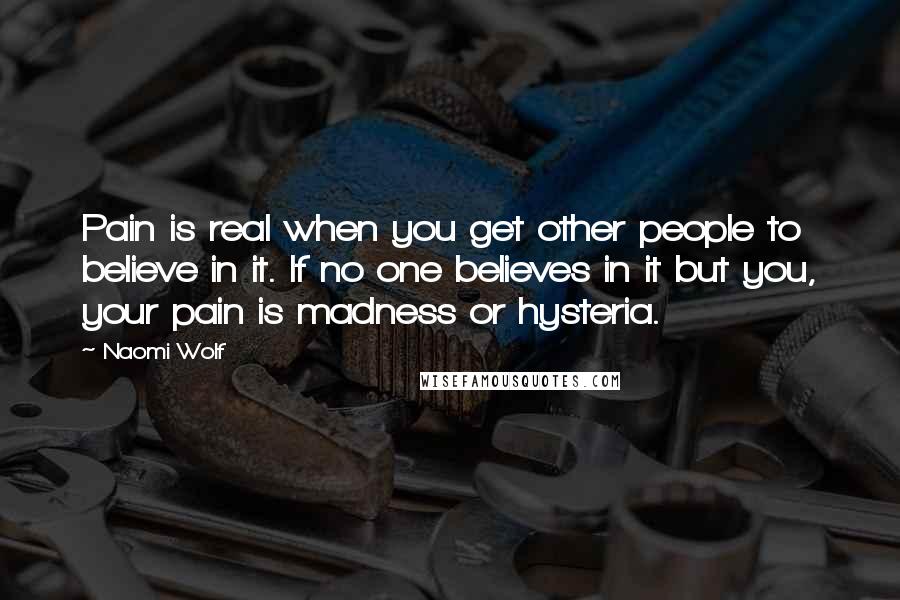 Naomi Wolf Quotes: Pain is real when you get other people to believe in it. If no one believes in it but you, your pain is madness or hysteria.