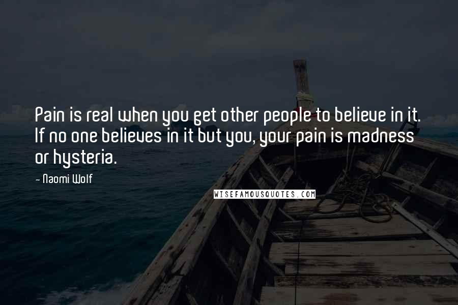 Naomi Wolf Quotes: Pain is real when you get other people to believe in it. If no one believes in it but you, your pain is madness or hysteria.