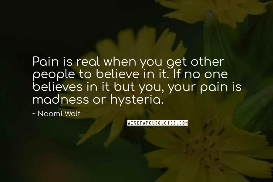 Naomi Wolf Quotes: Pain is real when you get other people to believe in it. If no one believes in it but you, your pain is madness or hysteria.