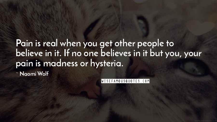 Naomi Wolf Quotes: Pain is real when you get other people to believe in it. If no one believes in it but you, your pain is madness or hysteria.