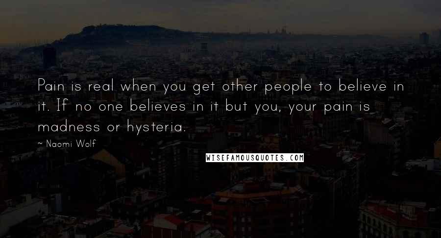 Naomi Wolf Quotes: Pain is real when you get other people to believe in it. If no one believes in it but you, your pain is madness or hysteria.