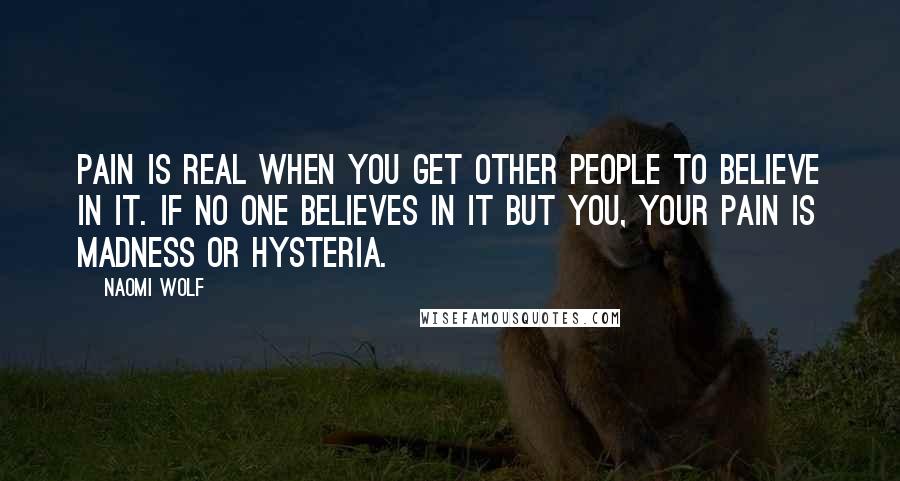 Naomi Wolf Quotes: Pain is real when you get other people to believe in it. If no one believes in it but you, your pain is madness or hysteria.