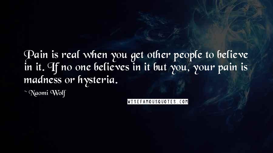 Naomi Wolf Quotes: Pain is real when you get other people to believe in it. If no one believes in it but you, your pain is madness or hysteria.