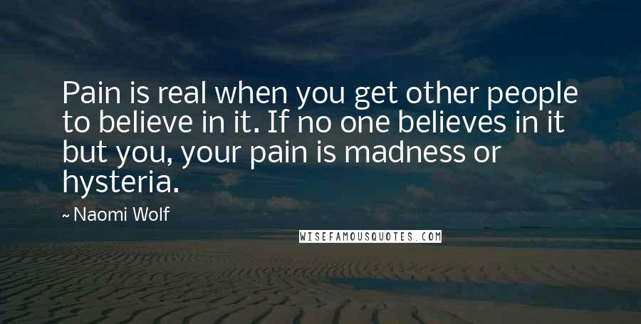 Naomi Wolf Quotes: Pain is real when you get other people to believe in it. If no one believes in it but you, your pain is madness or hysteria.