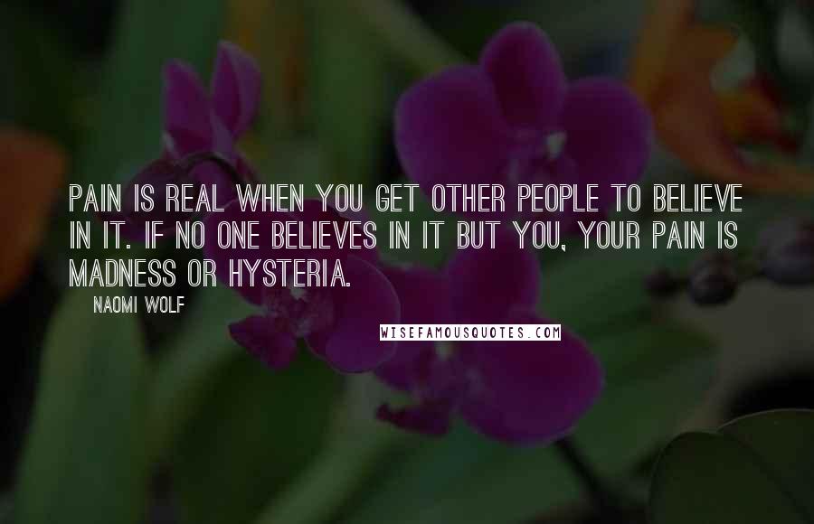 Naomi Wolf Quotes: Pain is real when you get other people to believe in it. If no one believes in it but you, your pain is madness or hysteria.