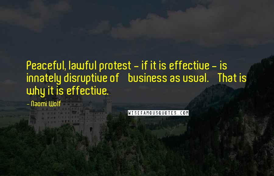 Naomi Wolf Quotes: Peaceful, lawful protest - if it is effective - is innately disruptive of 'business as usual.' That is why it is effective.