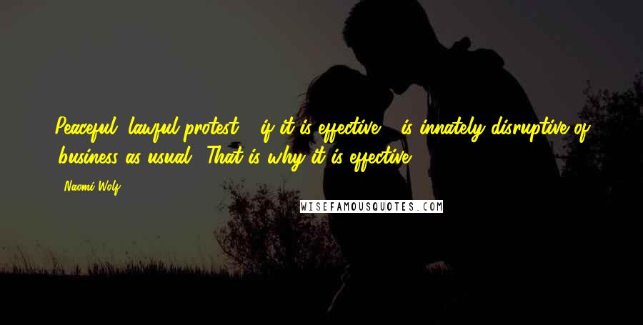 Naomi Wolf Quotes: Peaceful, lawful protest - if it is effective - is innately disruptive of 'business as usual.' That is why it is effective.